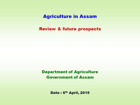 Agriculture in Assam Review & future prospects Department of Agriculture Government of Assam Date : 6 th April, 2015.