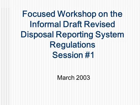 Focused Workshop on the Informal Draft Revised Disposal Reporting System Regulations Session #1 March 2003.