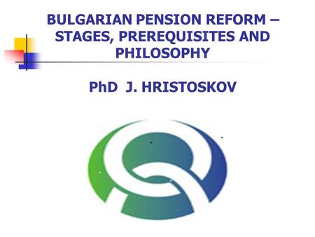 BULGARIAN PENSION REFORM – STAGES, PREREQUISITES AND PHILOSOPHY PhD J. HRISTOSKOV.