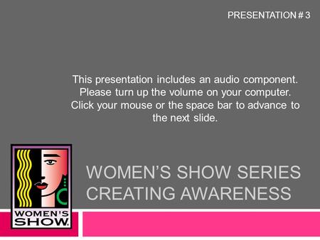 WOMEN’S SHOW SERIES CREATING AWARENESS This presentation includes an audio component. Please turn up the volume on your computer. Click your mouse or.