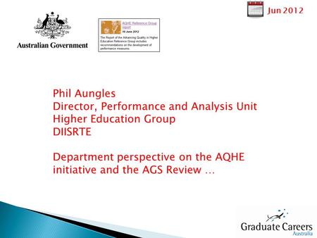 Jun 2012 Phil Aungles Director, Performance and Analysis Unit Higher Education Group DIISRTE Department perspective on the AQHE initiative and the AGS.