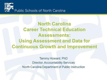 North Carolina Career Technical Education Assessments: Using Assessment and Data for Continuous Growth and Improvement Tammy Howard, PhD Director, Accountability.