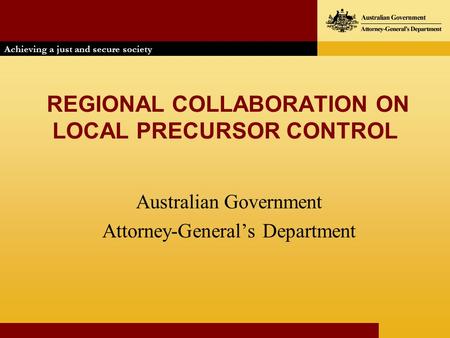 REGIONAL COLLABORATION ON LOCAL PRECURSOR CONTROL Australian Government Attorney-General’s Department Achieving a just and secure society Achieving a just.