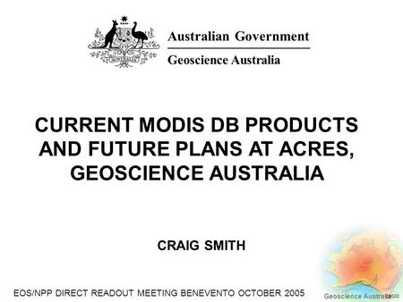 EOS/NPP DIRECT READOUT MEETING BENEVENTO OCTOBER 2005 Geoscience Australia 03/000 CRAIG SMITH CURRENT MODIS DB PRODUCTS AND FUTURE PLANS AT ACRES, GEOSCIENCE.