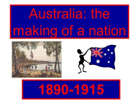 Australia: the making of a nation 1890-1915. Why did Australia become a nation? Prior to Federation, Australia was divided into six states and each state.