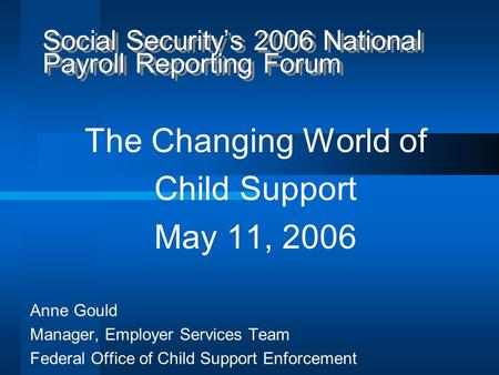 Social Security’s 2006 National Payroll Reporting Forum The Changing World of Child Support May 11, 2006 Anne Gould Manager, Employer Services Team Federal.
