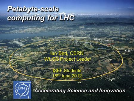 Petabyte-scale computing for LHC Ian Bird, CERN WLCG Project Leader WLCG Project Leader ISEF Students 18 th June 2012 Accelerating Science and Innovation.