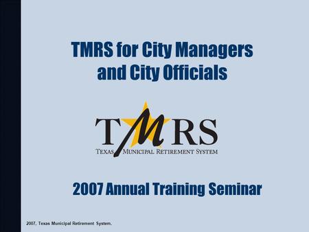 TMRS for City Managers and City Officials 2007, Texas Municipal Retirement System. 2007 Annual Training Seminar.