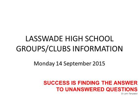 LASSWADE HIGH SCHOOL GROUPS/CLUBS INFORMATION Monday 14 September 2015 SUCCESS IS FINDING THE ANSWER TO UNANSWERED QUESTIONS Sir John Templeton.