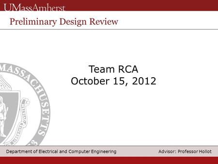 1 Department of Electrical and Computer Engineering Advisor: Professor Hollot Team RCA October 15, 2012 Preliminary Design Review.