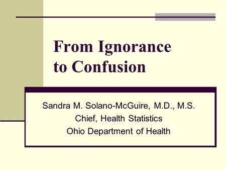 From Ignorance to Confusion Sandra M. Solano-McGuire, M.D., M.S. Chief, Health Statistics Ohio Department of Health.