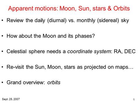 Sept. 25, 2007 1 Apparent motions: Moon, Sun, stars & Orbits Review the daily (diurnal) vs. monthly (sidereal) sky How about the Moon and its phases? Celestial.