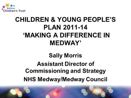 CHILDREN & YOUNG PEOPLE’S PLAN 2011-14 ‘MAKING A DIFFERENCE IN MEDWAY’ Sally Morris Assistant Director of Commissioning and Strategy NHS Medway/Medway.