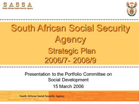 South African Social Security Agency Strategic Plan 2006/7- 2008/9 Presentation to the Portfolio Committee on Social Development 15 March 2006.