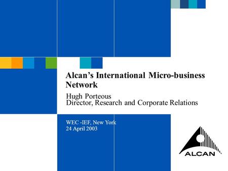 ALCAN INC 2003 Alcan’s International Micro-business Network Hugh Porteous Director, Research and Corporate Relations WEC -IEF, New York 24 April 2003.