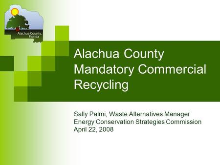 Alachua County Mandatory Commercial Recycling Sally Palmi, Waste Alternatives Manager Energy Conservation Strategies Commission April 22, 2008.