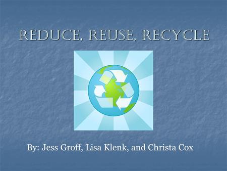 Reduce, Reuse, Recycle By: Jess Groff, Lisa Klenk, and Christa Cox.