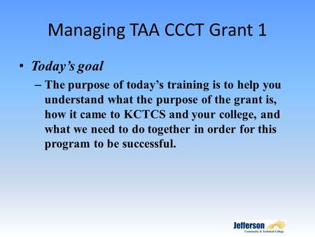 Managing TAA CCCT Grant 1 Today’s goal – The purpose of today’s training is to help you understand what the purpose of the grant is, how it came to KCTCS.