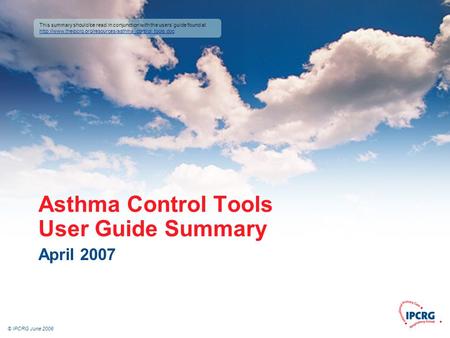 © IPCRG June 2006 Asthma Control Tools User Guide Summary April 2007 This summary should be read in conjunction with the users’ guide found at