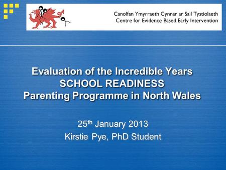 Evaluation of the Incredible Years SCHOOL READINESS Parenting Programme in North Wales 25 th January 2013 Kirstie Pye, PhD Student.