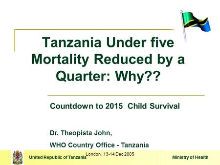 United Republic of Tanzania Ministry of Health London, 13-14 Dec 2005 Tanzania Under five Mortality Reduced by a Quarter: Why?? United Republic of Tanzania.