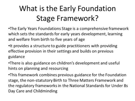 What is the Early Foundation Stage Framework? The Early Years Foundations Stage is a comprehensive framework which sets the standards for early years development,