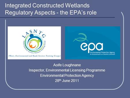 Integrated Constructed Wetlands Regulatory Aspects - the EPA’s role Aoife Loughnane Inspector, Environmental Licensing Programme Environmental Protection.