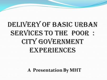 Delivery of Basic Urban Services to the poor : City Government experiences A Presentation By MHT.