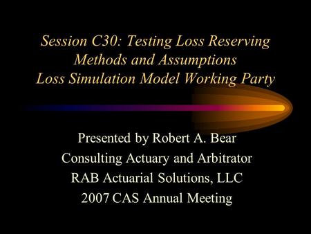 Session C30: Testing Loss Reserving Methods and Assumptions Loss Simulation Model Working Party Presented by Robert A. Bear Consulting Actuary and Arbitrator.