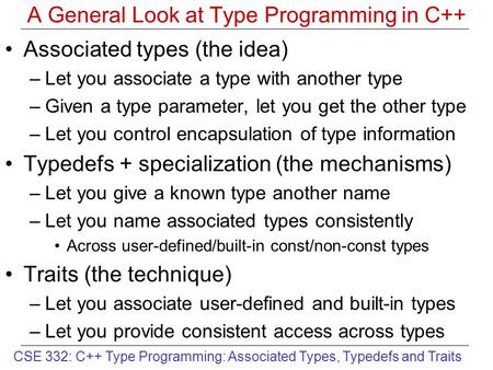 CSE 332: C++ Type Programming: Associated Types, Typedefs and Traits A General Look at Type Programming in C++ Associated types (the idea) –Let you associate.