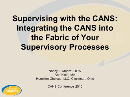 Supervising with the CANS: Integrating the CANS into the Fabric of Your Supervisory Processes Nancy L. Moore, LISW Ann Klein, MA Hamilton Choices, LLC;
