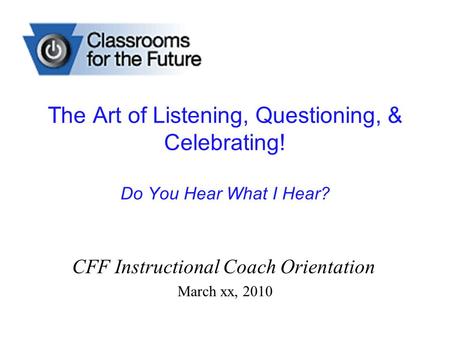 The Art of Listening, Questioning, & Celebrating! Do You Hear What I Hear? CFF Instructional Coach Orientation March xx, 2010.