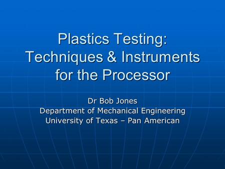 Plastics Testing: Techniques & Instruments for the Processor Dr Bob Jones Department of Mechanical Engineering University of Texas – Pan American.