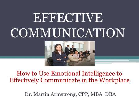 EFFECTIVE COMMUNICATION How to Use Emotional Intelligence to Effectively Communicate in the Workplace Dr. Martin Armstrong, CPP, MBA, DBA.