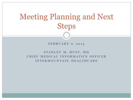 FEBRUARY 6, 2015 STANLEY M. HUFF, MD CHIEF MEDICAL INFORMATICS OFFICER INTERMOUNTAIN HEALTHCARE Meeting Planning and Next Steps.