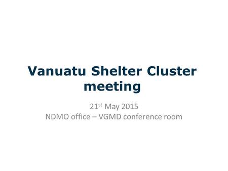 Vanuatu Shelter Cluster meeting 21 st May 2015 NDMO office – VGMD conference room.