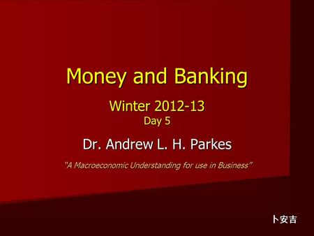 Money and Banking Winter 2012-13 Day 5 Dr. Andrew L. H. Parkes “A Macroeconomic Understanding for use in Business” 卜安吉.