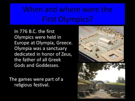 When and where were the First Olympics? In 776 B.C. the first Olympics were held in Europe at Olympia, Greece. Olympia was a sanctuary dedicated in honor.