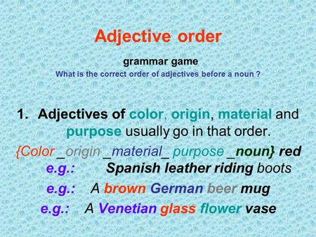 Adjective order grammar game What is the correct order of adjectives before a noun ? Adjectives of color, origin, material and purpose usually go in.
