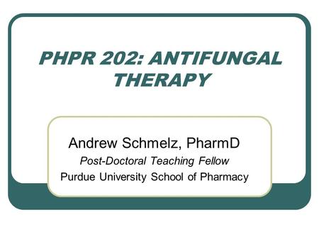 PHPR 202: ANTIFUNGAL THERAPY Andrew Schmelz, PharmD Post-Doctoral Teaching Fellow Purdue University School of Pharmacy.