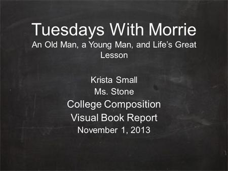 Tuesdays With Morrie An Old Man, a Young Man, and Life’s Great Lesson Krista Small Ms. Stone College Composition Visual Book Report November 1, 2013.