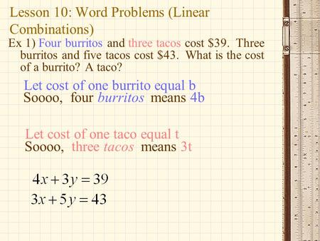 Lesson 10: Word Problems (Linear Combinations) Ex 1) Four burritos and three tacos cost $39. Three burritos and five tacos cost $43. What is the cost of.