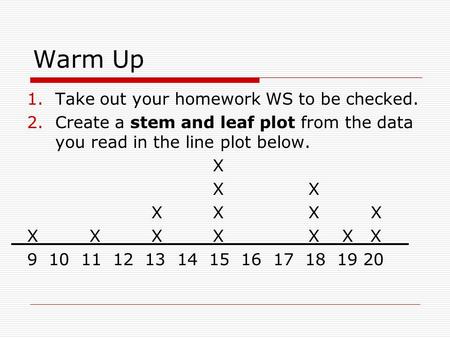 Warm Up 1.Take out your homework WS to be checked. 2.Create a stem and leaf plot from the data you read in the line plot below. X X X X X X X X X X X XX.