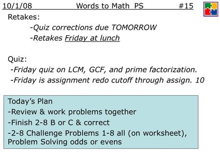 Retakes: -Quiz corrections due TOMORROW -Retakes Friday at lunch Quiz: -Friday quiz on LCM, GCF, and prime factorization. -Friday is assignment redo cutoff.