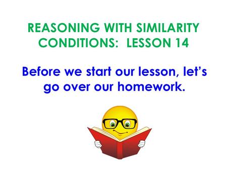 REASONING WITH SIMILARITY CONDITIONS: LESSON 14 Before we start our lesson, let’s go over our homework.