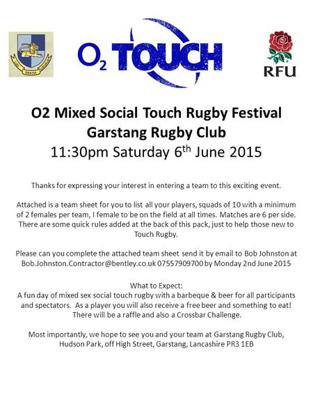 O2 Mixed Social Touch Rugby Festival Garstang Rugby Club 11:30pm Saturday 6 th June 2015 Thanks for expressing your interest in entering a team to this.