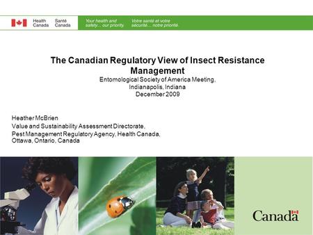 The Canadian Regulatory View of Insect Resistance Management Entomological Society of America Meeting, Indianapolis, Indiana December 2009 Heather McBrien.