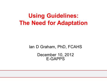 Using Guidelines: The Need for Adaptation Ian D Graham, PhD, FCAHS December 10, 2012 E-GAPPS.