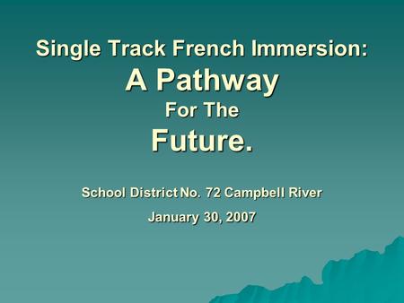 Single Track French Immersion: A Pathway For The Future. School District No. 72 Campbell River January 30, 2007 Single Track French Immersion: A Pathway.