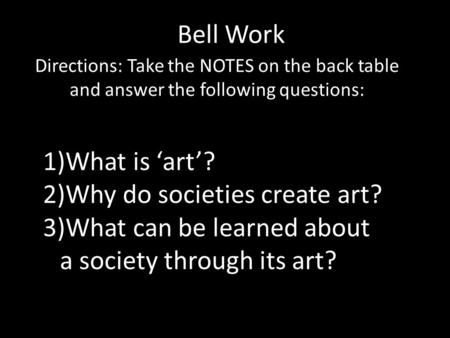 Bell Work Directions: Take the NOTES on the back table and answer the following questions: 1)What is ‘art’? 2)Why do societies create art? 3)What can be.